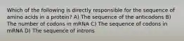 Which of the following is directly responsible for the sequence of amino acids in a protein? A) The sequence of the anticodons B) The number of codons in mRNA C) The sequence of codons in mRNA D) The sequence of introns