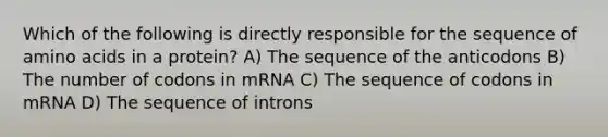 Which of the following is directly responsible for the sequence of amino acids in a protein? A) The sequence of the anticodons B) The number of codons in mRNA C) The sequence of codons in mRNA D) The sequence of introns