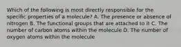 Which of the following is most directly responsible for the specific properties of a molecule? A. The presence or absence of nitrogen B. The functional groups that are attached to it C. The number of carbon atoms within the molecule D. The number of oxygen atoms within the molecule