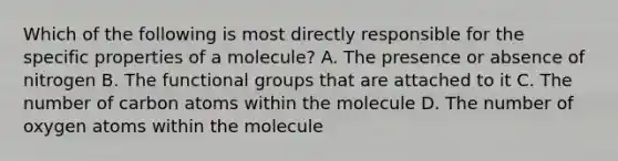 Which of the following is most directly responsible for the specific properties of a molecule? A. The presence or absence of nitrogen B. The functional groups that are attached to it C. The number of carbon atoms within the molecule D. The number of oxygen atoms within the molecule