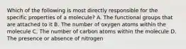 Which of the following is most directly responsible for the specific properties of a molecule? A. The functional groups that are attached to it B. The number of oxygen atoms within the molecule C. The number of carbon atoms within the molecule D. The presence or absence of nitrogen