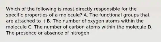 Which of the following is most directly responsible for the specific properties of a molecule? A. The functional groups that are attached to it B. The number of oxygen atoms within the molecule C. The number of carbon atoms within the molecule D. The presence or absence of nitrogen