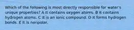 Which of the following is most directly responsible for water's unique properties? A It contains oxygen atoms. B It contains hydrogen atoms. C It is an ionic compound. D It forms hydrogen bonds. E It is nonpolar.