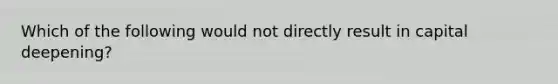 Which of the following would not directly result in capital deepening?