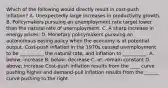 Which of the following would directly result in​ cost-push inflation? A. Unexpectedly large increases in productivity growth. B. Policymakers pursuing an unemployment rate target lower than the natural rate of unemployment. C. A sharp increase in energy prices. D. Monetary policymakers pursuing an autonomous easing policy when the economy is at potential output. Cost-push inflation in the 1970s caused unemployment to be​ __________ the natural​ rate, and inflation to​ __________. A. ​below; increase B. ​below; decrease C. ​at; remain constant D. ​above; increase ​Cost-push inflation results from the ____ curve pushing higher and​ demand-pull inflation results from the ______ curve pushing to the right.