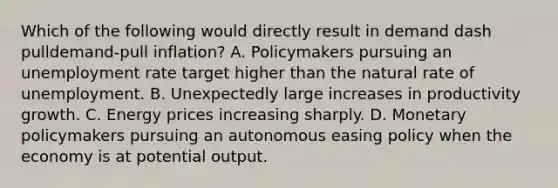 Which of the following would directly result in demand dash pulldemand-pull ​inflation? A. Policymakers pursuing an unemployment rate target higher than the natural rate of unemployment. B. Unexpectedly large increases in productivity growth. C. Energy prices increasing sharply. D. Monetary policymakers pursuing an autonomous easing policy when the economy is at potential output.