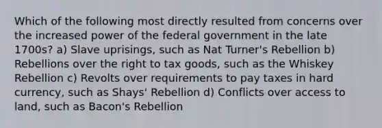 Which of the following most directly resulted from concerns over the increased power of the federal government in the late 1700s? a) Slave uprisings, such as Nat Turner's Rebellion b) Rebellions over the right to tax goods, such as the Whiskey Rebellion c) Revolts over requirements to pay taxes in hard currency, such as Shays' Rebellion d) Conflicts over access to land, such as Bacon's Rebellion