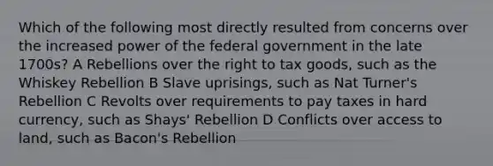 Which of the following most directly resulted from concerns over the increased power of the federal government in the late 1700s? A Rebellions over the right to tax goods, such as the Whiskey Rebellion B Slave uprisings, such as Nat Turner's Rebellion C Revolts over requirements to pay taxes in hard currency, such as Shays' Rebellion D Conflicts over access to land, such as Bacon's Rebellion