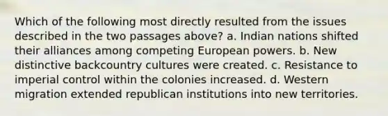 Which of the following most directly resulted from the issues described in the two passages above? a. Indian nations shifted their alliances among competing European powers. b. New distinctive backcountry cultures were created. c. Resistance to imperial control within the colonies increased. d. Western migration extended republican institutions into new territories.