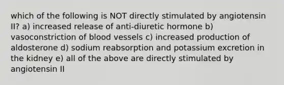 which of the following is NOT directly stimulated by angiotensin II? a) increased release of anti-diuretic hormone b) vasoconstriction of blood vessels c) increased production of aldosterone d) sodium reabsorption and potassium excretion in the kidney e) all of the above are directly stimulated by angiotensin II