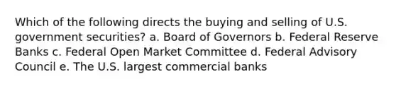 Which of the following directs the buying and selling of U.S. government securities? a. Board of Governors b. Federal Reserve Banks c. Federal Open Market Committee d. Federal Advisory Council e. The U.S. largest commercial banks