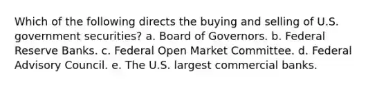 Which of the following directs the buying and selling of U.S. government securities? a. Board of Governors. b. Federal Reserve Banks. c. Federal Open Market Committee. d. Federal Advisory Council. e. The U.S. largest commercial banks.