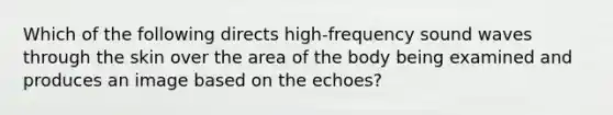 Which of the following directs high-frequency sound waves through the skin over the area of the body being examined and produces an image based on the echoes?