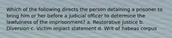 Which of the following directs the person detaining a prisoner to bring him or her before a judicial officer to determine the lawfulness of the imprisonment? a. Restorative justice b. Diversion c. Victim impact statement d. Writ of habeas corpus