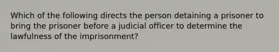 Which of the following directs the person detaining a prisoner to bring the prisoner before a judicial officer to determine the lawfulness of the imprisonment?