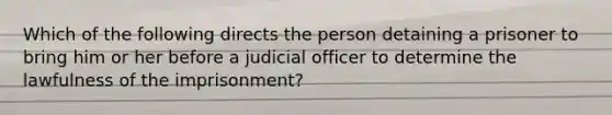 Which of the following directs the person detaining a prisoner to bring him or her before a judicial officer to determine the lawfulness of the imprisonment?