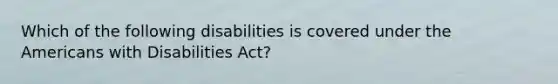 Which of the following disabilities is covered under the Americans with Disabilities Act?