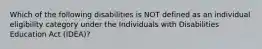 Which of the following disabilities is NOT defined as an individual eligibility category under the Individuals with Disabilities Education Act (IDEA)?