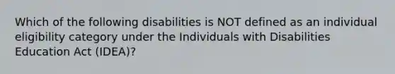 Which of the following disabilities is NOT defined as an individual eligibility category under the Individuals with Disabilities Education Act (IDEA)?