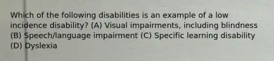 Which of the following disabilities is an example of a low incidence disability? (A) Visual impairments, including blindness (B) Speech/language impairment (C) Specific learning disability (D) Dyslexia