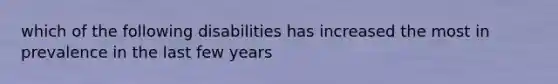 which of the following disabilities has increased the most in prevalence in the last few years