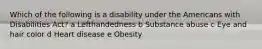 Which of the following is a disability under the Americans with Disabilities Act? a Lefthandedness b Substance abuse c Eye and hair color d Heart disease e Obesity