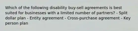 Which of the following disability buy-sell agreements is best suited for businesses with a limited number of partners? - Split dollar plan - Entity agreement - Cross-purchase agreement - Key person plan