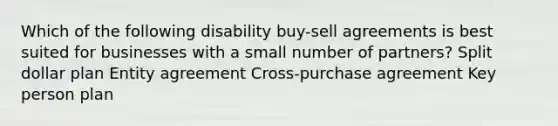 Which of the following disability buy-sell agreements is best suited for businesses with a small number of partners? Split dollar plan Entity agreement Cross-purchase agreement Key person plan