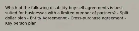 Which of the following disability buy-sell agreements is best suited for businesses with a limited number of partners? - Split dollar plan - Entity Agreemennt - Cross-purchase agreement - Key person plan