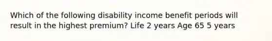 Which of the following disability income benefit periods will result in the highest premium? Life 2 years Age 65 5 years