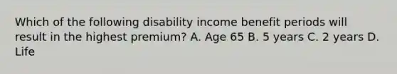 Which of the following disability income benefit periods will result in the highest premium? A. Age 65 B. 5 years C. 2 years D. Life