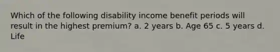 Which of the following disability income benefit periods will result in the highest premium? a. 2 years b. Age 65 c. 5 years d. Life