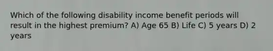 Which of the following disability income benefit periods will result in the highest premium? A) Age 65 B) Life C) 5 years D) 2 years