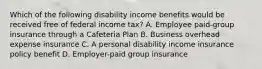 Which of the following disability income benefits would be received free of federal income tax? A. Employee paid-group insurance through a Cafeteria Plan B. Business overhead expense insurance C. A personal disability income insurance policy benefit D. Employer-paid group insurance