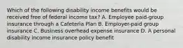 Which of the following disability income benefits would be received free of federal income tax? A. Employee paid-group insurance through a Cafeteria Plan B. Employer-paid group insurance C. Business overhead expense insurance D. A personal disability income insurance policy benefit