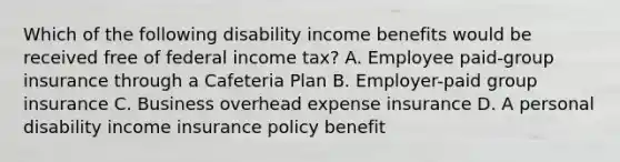 Which of the following disability income benefits would be received free of federal income tax? A. Employee paid-group insurance through a Cafeteria Plan B. Employer-paid group insurance C. Business overhead expense insurance D. A personal disability income insurance policy benefit