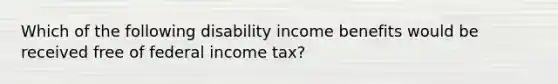 Which of the following disability income benefits would be received free of federal income tax?