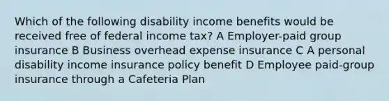 Which of the following disability income benefits would be received free of federal income tax? A Employer-paid group insurance B Business overhead expense insurance C A personal disability income insurance policy benefit D Employee paid-group insurance through a Cafeteria Plan