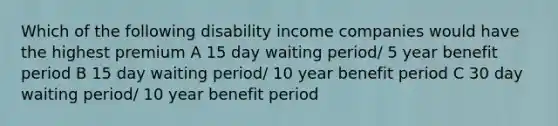 Which of the following disability income companies would have the highest premium A 15 day waiting period/ 5 year benefit period B 15 day waiting period/ 10 year benefit period C 30 day waiting period/ 10 year benefit period