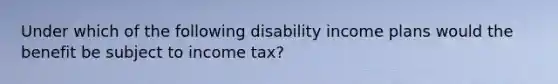 Under which of the following disability income plans would the benefit be subject to income tax?