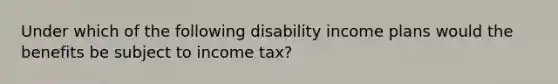 Under which of the following disability income plans would the benefits be subject to income tax?