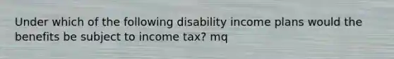 Under which of the following disability income plans would the benefits be subject to income tax? mq