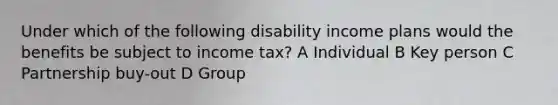 Under which of the following disability income plans would the benefits be subject to income tax? A Individual B Key person C Partnership buy-out D Group