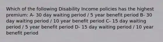 Which of the following Disability Income policies has the highest premium: A- 30 day waiting period / 5 year benefit period B- 30 day waiting period / 10 year benefit period C- 15 day waiting period / 5 year benefit period D- 15 day waiting period / 10 year benefit period