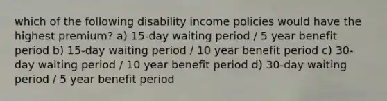 which of the following disability income policies would have the highest premium? a) 15-day waiting period / 5 year benefit period b) 15-day waiting period / 10 year benefit period c) 30-day waiting period / 10 year benefit period d) 30-day waiting period / 5 year benefit period