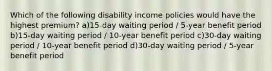 Which of the following disability income policies would have the highest premium? a)15-day waiting period / 5-year benefit period b)15-day waiting period / 10-year benefit period c)30-day waiting period / 10-year benefit period d)30-day waiting period / 5-year benefit period