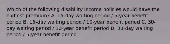 Which of the following disability income policies would have the highest premium? A. 15-day waiting period / 5-year benefit period B. 15-day waiting period / 10-year benefit period C. 30-day waiting period / 10-year benefit period D. 30-day waiting period / 5-year benefit period