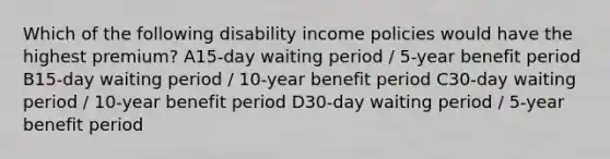 Which of the following disability income policies would have the highest premium? A15-day waiting period / 5-year benefit period B15-day waiting period / 10-year benefit period C30-day waiting period / 10-year benefit period D30-day waiting period / 5-year benefit period