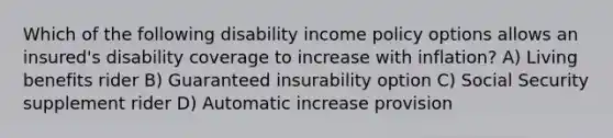 Which of the following disability income policy options allows an insured's disability coverage to increase with inflation? A) Living benefits rider B) Guaranteed insurability option C) Social Security supplement rider D) Automatic increase provision