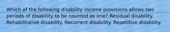 Which of the following disability income provisions allows two periods of disability to be counted as one? Residual disability. Rehabilitative disability. Recurrent disability. Repetitive disability.